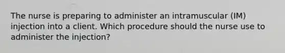 The nurse is preparing to administer an intramuscular (IM) injection into a client. Which procedure should the nurse use to administer the injection?