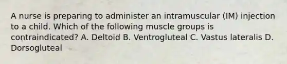 A nurse is preparing to administer an intramuscular (IM) injection to a child. Which of the following muscle groups is contraindicated? A. Deltoid B. Ventrogluteal C. Vastus lateralis D. Dorsogluteal