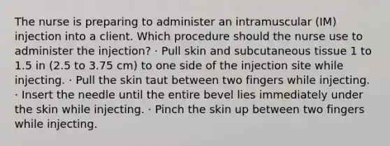 The nurse is preparing to administer an intramuscular (IM) injection into a client. Which procedure should the nurse use to administer the injection? · Pull skin and subcutaneous tissue 1 to 1.5 in (2.5 to 3.75 cm) to one side of the injection site while injecting. · Pull the skin taut between two fingers while injecting. · Insert the needle until the entire bevel lies immediately under the skin while injecting. · Pinch the skin up between two fingers while injecting.