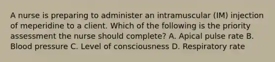 A nurse is preparing to administer an intramuscular (IM) injection of meperidine to a client. Which of the following is the priority assessment the nurse should complete? A. Apical pulse rate B. Blood pressure C. Level of consciousness D. Respiratory rate