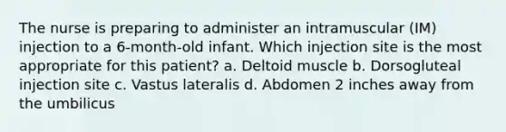 The nurse is preparing to administer an intramuscular (IM) injection to a 6-month-old infant. Which injection site is the most appropriate for this patient? a. Deltoid muscle b. Dorsogluteal injection site c. Vastus lateralis d. Abdomen 2 inches away from the umbilicus