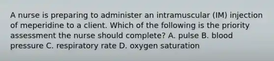 A nurse is preparing to administer an intramuscular (IM) injection of meperidine to a client. Which of the following is the priority assessment the nurse should complete? A. pulse B. blood pressure C. respiratory rate D. oxygen saturation