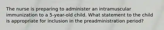 The nurse is preparing to administer an intramuscular immunization to a 5-year-old child. What statement to the child is appropriate for inclusion in the preadministration period?