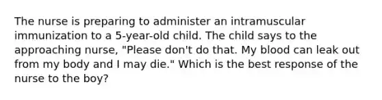 The nurse is preparing to administer an intramuscular immunization to a 5-year-old child. The child says to the approaching nurse, "Please don't do that. My blood can leak out from my body and I may die." Which is the best response of the nurse to the boy?