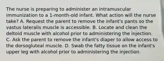 The nurse is preparing to administer an intramuscular immunization to a 1-month-old infant. What action will the nurse take? A. Request the parent to remove the infant's pants so the vastus lateralis muscle is accessible. B. Locate and clean the deltoid muscle with alcohol prior to administering the injection. C. Ask the parent to remove the infant's diaper to allow access to the dorsogluteal muscle. D. Swab the fatty tissue on the infant's upper leg with alcohol prior to administering the injection.