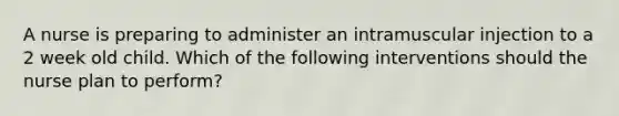 A nurse is preparing to administer an intramuscular injection to a 2 week old child. Which of the following interventions should the nurse plan to perform?