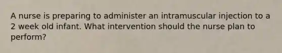 A nurse is preparing to administer an intramuscular injection to a 2 week old infant. What intervention should the nurse plan to perform?