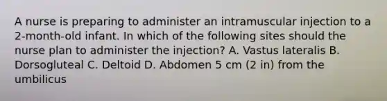 A nurse is preparing to administer an intramuscular injection to a 2-month-old infant. In which of the following sites should the nurse plan to administer the injection? A. Vastus lateralis B. Dorsogluteal C. Deltoid D. Abdomen 5 cm (2 in) from the umbilicus