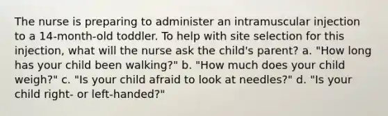 The nurse is preparing to administer an intramuscular injection to a 14-month-old toddler. To help with site selection for this injection, what will the nurse ask the child's parent? a. "How long has your child been walking?" b. "How much does your child weigh?" c. "Is your child afraid to look at needles?" d. "Is your child right- or left-handed?"