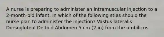 A nurse is preparing to administer an intramuscular injection to a 2-month-old infant. In which of the following sties should the nurse plan to administer the injection? Vastus lateralis Dorsogluteal Deltoid Abdomen 5 cm (2 in) from the umbilicus