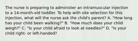 The nurse is preparing to administer an intramuscular injection to a 14-month-old toddler. To help with site selection for this injection, what will the nurse ask the child's parent? A. "How long has your child been walking?" B. "How much does your child weigh?" C. "Is your child afraid to look at needles?" D. "Is your child right- or left-handed?