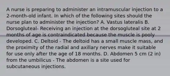 A nurse is preparing to administer an intramuscular injection to a 2-month-old infant. In which of the following sites should the nurse plan to administer the injection? A. Vastus lateralis B. Dorsogluteal- Receiving an injection at the dorsogluteal site at 2 months of age is contraindicated because the muscle is pooly developed. C. Deltoid - The deltoid has a small muscle mass, and the proximity of the radial and axillary nerves make it suitable for use only after the age of 18 months. D. Abdomen 5 cm (2 in) from the umbilicus - The abdomen is a site used for subcutaneous injections.