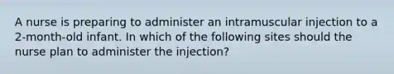 A nurse is preparing to administer an intramuscular injection to a 2-month-old infant. In which of the following sites should the nurse plan to administer the injection?