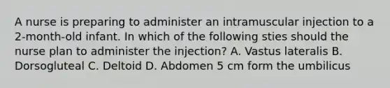 A nurse is preparing to administer an intramuscular injection to a 2-month-old infant. In which of the following sties should the nurse plan to administer the injection? A. Vastus lateralis B. Dorsogluteal C. Deltoid D. Abdomen 5 cm form the umbilicus