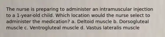 The nurse is preparing to administer an intramuscular injection to a 1-year-old child. Which location would the nurse select to administer the medication? a. Deltoid muscle b. Dorsogluteal muscle c. Ventrogluteal muscle d. Vastus lateralis muscle