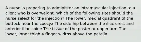 A nurse is preparing to administer an intramuscular injection to a client who is overweight. Which of the following sites should the nurse select for the injection? The lower, medial quadrant of the buttock near the coccyx The side hip between the iliac crest and anterior iliac spine The tissue of the posterior upper arm The lower, inner thigh 4 finger widths above the patella