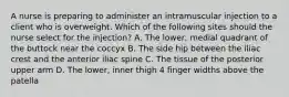 A nurse is preparing to administer an intramuscular injection to a client who is overweight. Which of the following sites should the nurse select for the injection? A. The lower, medial quadrant of the buttock near the coccyx B. The side hip between the iliac crest and the anterior iliac spine C. The tissue of the posterior upper arm D. The lower, inner thigh 4 finger widths above the patella