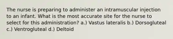 The nurse is preparing to administer an intramuscular injection to an infant. What is the most accurate site for the nurse to select for this administration? a.) Vastus lateralis b.) Dorsogluteal c.) Ventrogluteal d.) Deltoid