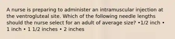 A nurse is preparing to administer an intramuscular injection at the ventrogluteal site. Which of the following needle lengths should the nurse select for an adult of average size? •1/2 inch • 1 inch • 1 1/2 inches • 2 inches