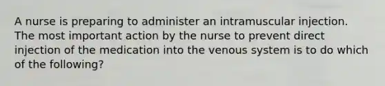 A nurse is preparing to administer an intramuscular injection. The most important action by the nurse to prevent direct injection of the medication into the venous system is to do which of the following?