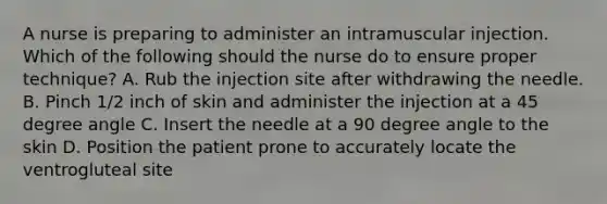 A nurse is preparing to administer an intramuscular injection. Which of the following should the nurse do to ensure proper technique? A. Rub the injection site after withdrawing the needle. B. Pinch 1/2 inch of skin and administer the injection at a 45 degree angle C. Insert the needle at a 90 degree angle to the skin D. Position the patient prone to accurately locate the ventrogluteal site