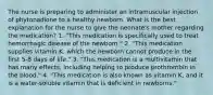 The nurse is preparing to administer an intramuscular injection of phytonadione to a healthy newborn. What is the best explanation for the nurse to give the neonate's mother regarding the medication? 1. "This medication is specifically used to treat hemorrhagic disease of the newborn." 2. "This medication supplies vitamin K, which the newborn cannot produce in the first 5-8 days of life." 3. "This medication is a multivitamin that has many effects, including helping to produce prothrombin in the blood." 4. "This medication is also known as vitamin K, and it is a water-soluble vitamin that is deficient in newborns."