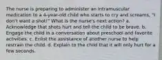 The nurse is preparing to administer an intramuscular medication to a 4-year-old child who starts to cry and screams, "I don't want a shot!" What is the nurse's next action? a. Acknowledge that shots hurt and tell the child to be brave. b. Engage the child in a conversation about preschool and favorite activities. c. Enlist the assistance of another nurse to help restrain the child. d. Explain to the child that it will only hurt for a few seconds.