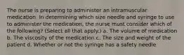 The nurse is preparing to administer an intramuscular medication. In determining which size needle and syringe to use to administer the medication, the nurse must consider which of the following? (Select all that apply.) a. The volume of medication b. The viscosity of the medication c. The size and weight of the patient d. Whether or not the syringe has a safety needle