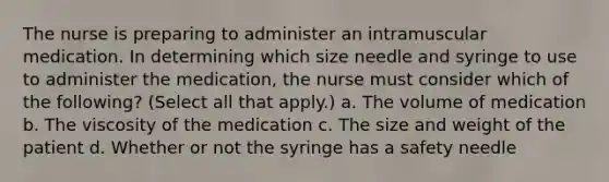 The nurse is preparing to administer an intramuscular medication. In determining which size needle and syringe to use to administer the medication, the nurse must consider which of the following? (Select all that apply.) a. The volume of medication b. The viscosity of the medication c. The size and weight of the patient d. Whether or not the syringe has a safety needle