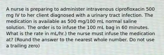 A nurse is preparing to administer intravenous ciprofloxacin 500 mg IV to her client diagnosed with a urinary tract infection. The medication is available as 500 mg/100 mL normal saline solution. The order is to infuse the 100 mL bag in 60 minutes. What is the rate in mL/hr.) the nurse must infuse the medication at? (Round the answer to the nearest whole number. Do not use a trailing zero)