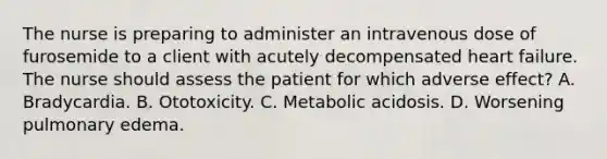 The nurse is preparing to administer an intravenous dose of furosemide to a client with acutely decompensated heart failure. The nurse should assess the patient for which adverse effect? A. Bradycardia. B. Ototoxicity. C. Metabolic acidosis. D. Worsening pulmonary edema.