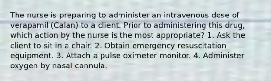 The nurse is preparing to administer an intravenous dose of verapamil (Calan) to a client. Prior to administering this drug, which action by the nurse is the most appropriate? 1. Ask the client to sit in a chair. 2. Obtain emergency resuscitation equipment. 3. Attach a pulse oximeter monitor. 4. Administer oxygen by nasal cannula.