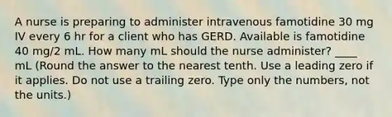 A nurse is preparing to administer intravenous famotidine 30 mg IV every 6 hr for a client who has GERD. Available is famotidine 40 mg/2 mL. How many mL should the nurse administer? ____ mL (Round the answer to the nearest tenth. Use a leading zero if it applies. Do not use a trailing zero. Type only the numbers, not the units.)