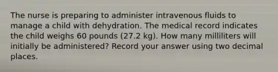 The nurse is preparing to administer intravenous fluids to manage a child with dehydration. The medical record indicates the child weighs 60 pounds (27.2 kg). How many milliliters will initially be administered? Record your answer using two decimal places.