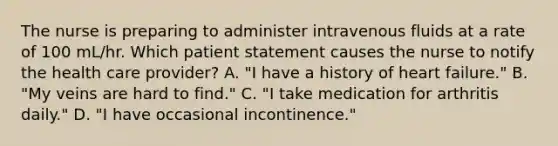 The nurse is preparing to administer intravenous fluids at a rate of 100 mL/hr. Which patient statement causes the nurse to notify the health care provider? A. "I have a history of heart failure." B. "My veins are hard to find." C. "I take medication for arthritis daily." D. "I have occasional incontinence."