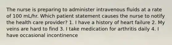 The nurse is preparing to administer intravenous fluids at a rate of 100 mL/hr. Which patient statement causes the nurse to notify the health care provider? 1. I have a history of heart failure 2. My veins are hard to find 3. I take medication for arthritis daily 4. I have occasional incontinence