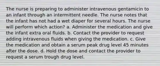 The nurse is preparing to administer intravenous gentamicin to an infant through an intermittent needle. The nurse notes that the infant has not had a wet diaper for several hours. The nurse will perform which action? a. Administer the medication and give the infant extra oral fluids. b. Contact the provider to request adding intravenous fluids when giving the medication. c. Give the medication and obtain a serum peak drug level 45 minutes after the dose. d. Hold the dose and contact the provider to request a serum trough drug level.