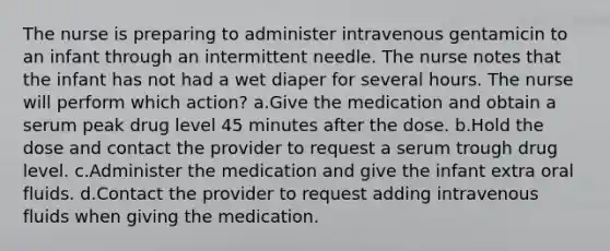 The nurse is preparing to administer intravenous gentamicin to an infant through an intermittent needle. The nurse notes that the infant has not had a wet diaper for several hours. The nurse will perform which action? a.Give the medication and obtain a serum peak drug level 45 minutes after the dose. b.Hold the dose and contact the provider to request a serum trough drug level. c.Administer the medication and give the infant extra oral fluids. d.Contact the provider to request adding intravenous fluids when giving the medication.