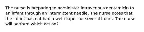 The nurse is preparing to administer intravenous gentamicin to an infant through an intermittent needle. The nurse notes that the infant has not had a wet diaper for several hours. The nurse will perform which action?