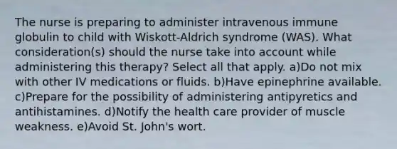 The nurse is preparing to administer intravenous immune globulin to child with Wiskott-Aldrich syndrome (WAS). What consideration(s) should the nurse take into account while administering this therapy? Select all that apply. a)Do not mix with other IV medications or fluids. b)Have epinephrine available. c)Prepare for the possibility of administering antipyretics and antihistamines. d)Notify the health care provider of muscle weakness. e)Avoid St. John's wort.