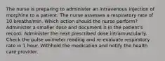 The nurse is preparing to administer an intravenous injection of morphine to a patient. The nurse assesses a respiratory rate of 10 breaths/min. Which action should the nurse perform? Administer a smaller dose and document it in the patient's record. Administer the next prescribed dose intramuscularly. Check the pulse oximeter reading and re-evaluate respiratory rate in 1 hour. Withhold the medication and notify the health care provider.