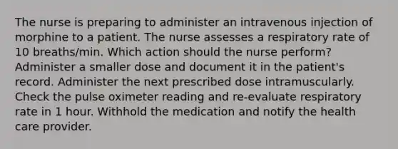 The nurse is preparing to administer an intravenous injection of morphine to a patient. The nurse assesses a respiratory rate of 10 breaths/min. Which action should the nurse perform? Administer a smaller dose and document it in the patient's record. Administer the next prescribed dose intramuscularly. Check the pulse oximeter reading and re-evaluate respiratory rate in 1 hour. Withhold the medication and notify the health care provider.