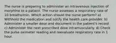 The nurse is preparing to administer an intravenous injection of morphine to a patient. The nurse assesses a respiratory rate of 10 breaths/min. Which action should the nurse perform? a) Withhold the medication and notify the health care provider. b) Administer a smaller dose and document in the patient's record. c) Administer the next prescribed dose intramuscularly. d) Check the pulse oximeter reading and reevaluate respiratory rate in 1 hour.