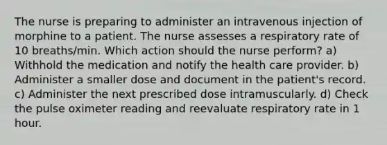 The nurse is preparing to administer an intravenous injection of morphine to a patient. The nurse assesses a respiratory rate of 10 breaths/min. Which action should the nurse perform? a) Withhold the medication and notify the health care provider. b) Administer a smaller dose and document in the patient's record. c) Administer the next prescribed dose intramuscularly. d) Check the pulse oximeter reading and reevaluate respiratory rate in 1 hour.