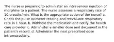 The nurse is preparing to administer an intravenous injection of morphine to a patient. The nurse assesses a respiratory rate of 10 breaths/min. What is the appropriate action of the nurse? a. Check the pulse oximeter reading and reevaluate respiratory rate in 1 hour. b. Withhold the medication and notify the health care provider. c. Administer a smaller dose and document in the patient's record. d. Administer the next prescribed dose intramuscularly.