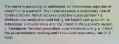 The nurse is preparing to administer an intravenous injection of morphine to a patient. The nurse assesses a respiratory rate of 10 breaths/min. Which action should the nurse perform? a. Withhold the medication and notify the health care provider. b. Administer a smaller dose and document in the patient's record. c. Administer the next prescribed dose intramuscularly. d. Check the pulse oximeter reading and reevaluate respiratory rate in 1 hour.