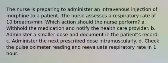 The nurse is preparing to administer an intravenous injection of morphine to a patient. The nurse assesses a respiratory rate of 10 breaths/min. Which action should the nurse perform? a. Withhold the medication and notify the health care provider. b. Administer a smaller dose and document in the patient's record. c. Administer the next prescribed dose intramuscularly. d. Check the pulse oximeter reading and reevaluate respiratory rate in 1 hour.