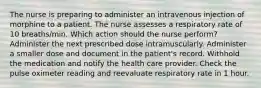 The nurse is preparing to administer an intravenous injection of morphine to a patient. The nurse assesses a respiratory rate of 10 breaths/min. Which action should the nurse perform? Administer the next prescribed dose intramuscularly. Administer a smaller dose and document in the patient's record. Withhold the medication and notify the health care provider. Check the pulse oximeter reading and reevaluate respiratory rate in 1 hour.