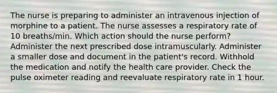 The nurse is preparing to administer an intravenous injection of morphine to a patient. The nurse assesses a respiratory rate of 10 breaths/min. Which action should the nurse perform? Administer the next prescribed dose intramuscularly. Administer a smaller dose and document in the patient's record. Withhold the medication and notify the health care provider. Check the pulse oximeter reading and reevaluate respiratory rate in 1 hour.