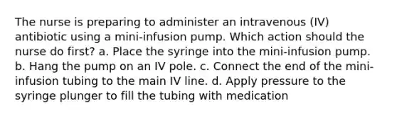 The nurse is preparing to administer an intravenous (IV) antibiotic using a mini-infusion pump. Which action should the nurse do first? a. Place the syringe into the mini-infusion pump. b. Hang the pump on an IV pole. c. Connect the end of the mini-infusion tubing to the main IV line. d. Apply pressure to the syringe plunger to fill the tubing with medication